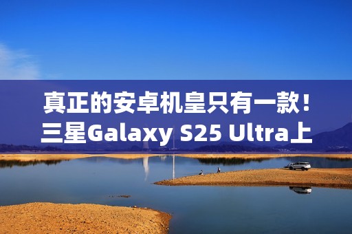 真正的安卓机皇只有一款！三星Galaxy S25 Ultra上手