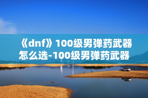 《dnf》100级男弹药武器怎么选-100级男弹药武器选择指南