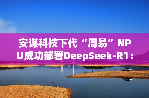 安谋科技下代“周易”NPU成功部署DeepSeek-R1：速度高达40 tokens/s