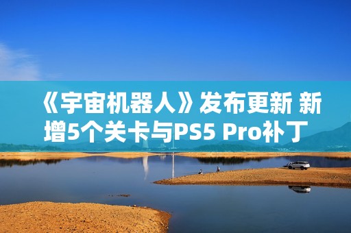 《宇宙机器人》发布更新 新增5个关卡与PS5 Pro补丁