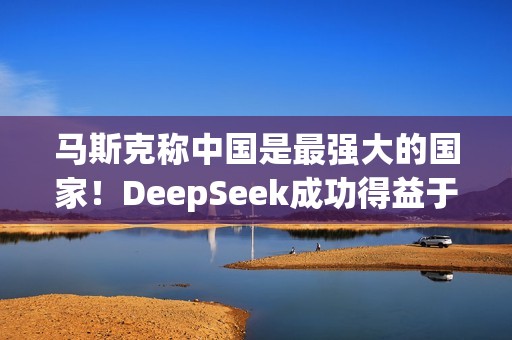 马斯克称中国是最强大的国家！DeepSeek成功得益于中国人才