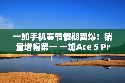 一加手机春节假期卖爆！销量增幅第一 一加Ace 5 Pro全价位段一骑绝尘