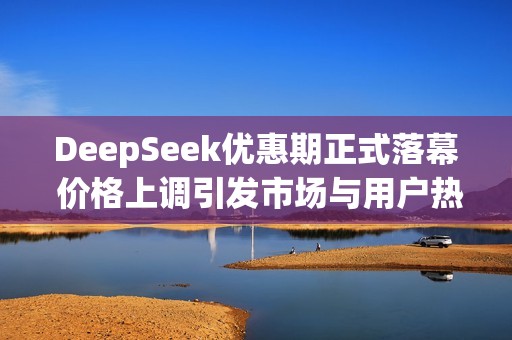 DeepSeek优惠期正式落幕 价格上调引发市场与用户热议