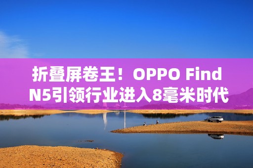 折叠屏卷王！OPPO Find N5引领行业进入8毫米时代