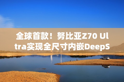 全球首款！努比亚Z70 Ultra实现全尺寸内嵌DeepSeek-R1