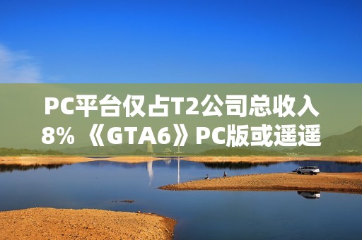 PC平台仅占T2公司总收入8% 《GTA6》PC版或遥遥无期