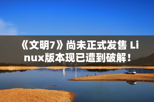 《文明7》尚未正式发售 Linux版本现已遭到破解！