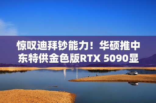 惊叹迪拜钞能力！华硕推中东特供金色版RTX 5090显卡
