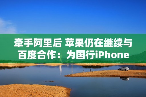 牵手阿里后 苹果仍在继续与百度合作：为国行iPhone落地AI