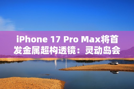iPhone 17 Pro Max将首发金属超构透镜：灵动岛会变小