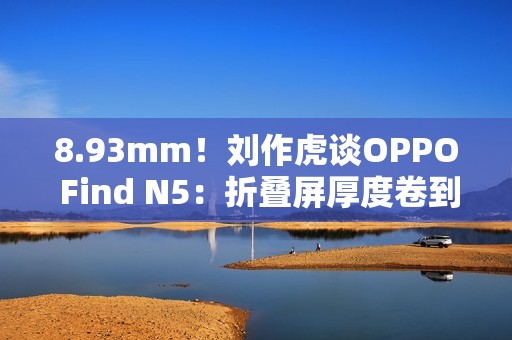 8.93mm！刘作虎谈OPPO Find N5：折叠屏厚度卷到极限了