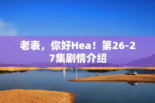 老表，你好Hea！第26-27集剧情介绍