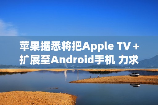 苹果据悉将把Apple TV＋扩展至Android手机 力求扩大用户数量