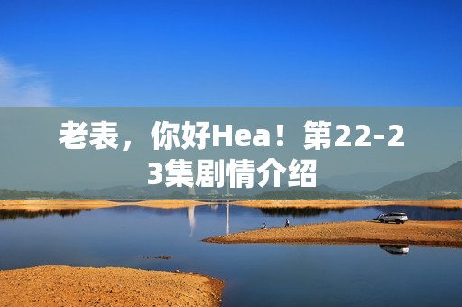 老表，你好Hea！第22-23集剧情介绍