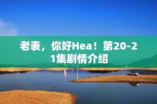 老表，你好Hea！第20-21集剧情介绍