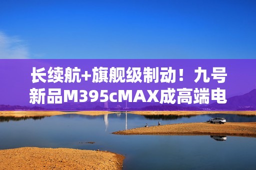 长续航+旗舰级制动！九号新品M395cMAX成高端电摩首选之一