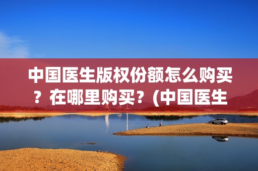 中国医生版权份额怎么购买？在哪里购买？(中国医生2021盗版播放)