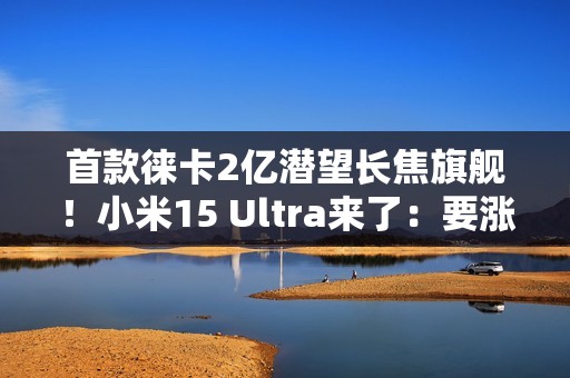 首款徕卡2亿潜望长焦旗舰！小米15 Ultra来了：要涨价
