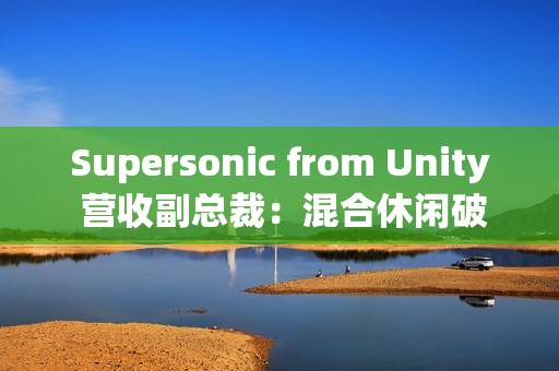 Supersonic from Unity 营收副总裁：混合休闲破局、AI 赋能，手游行业未来可期
