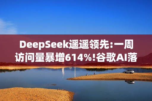 DeepSeek遥遥领先:一周访问量暴增614%!谷歌AI落后
