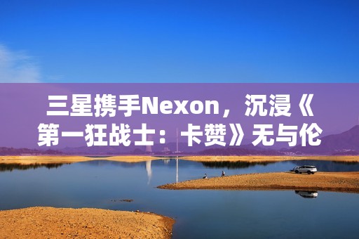 三星携手Nexon，沉浸《第一狂战士：卡赞》无与伦比的3D游戏体验