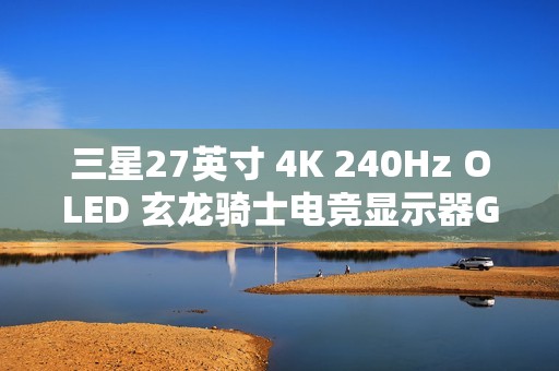 三星27英寸 4K 240Hz OLED 玄龙骑士电竞显示器G81SF开启新品预约登记活动