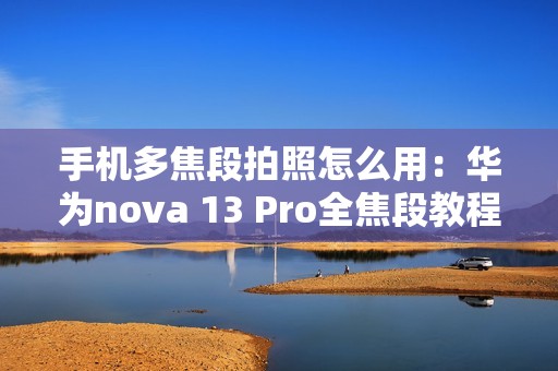 手机多焦段拍照怎么用：华为nova 13 Pro全焦段教程 这下终于搞懂了