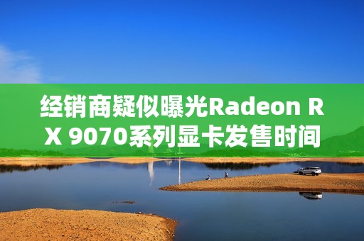 经销商疑似曝光Radeon RX 9070系列显卡发售时间！