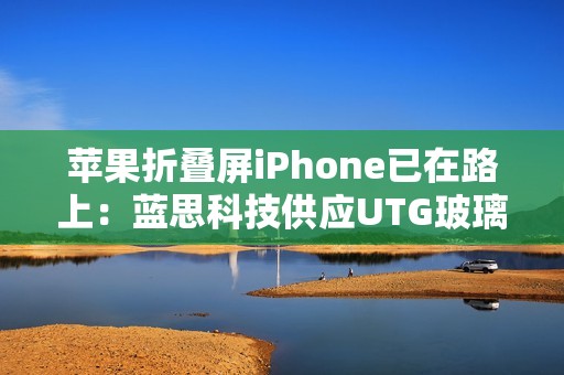 苹果折叠屏iPhone已在路上：蓝思科技供应UTG玻璃