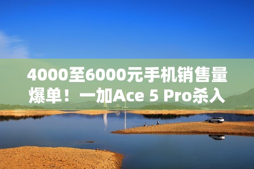 4000至6000元手机销售量爆单！一加Ace 5 Pro杀入档位前三 超越华为Mate 70