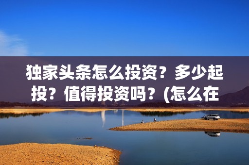 独家头条怎么投资？多少起投？值得投资吗？(怎么在头条投放自己产品)