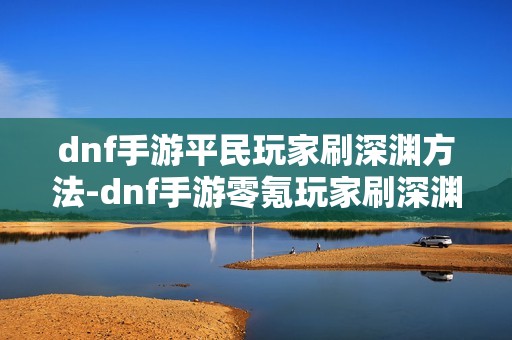 dnf手游平民玩家刷深渊方法-dnf手游零氪玩家刷深渊指南
