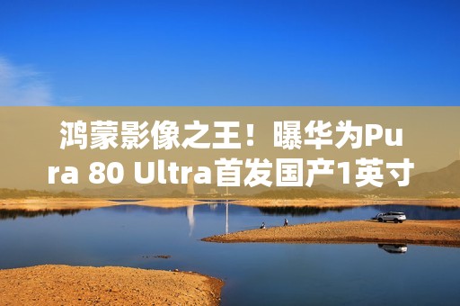鸿蒙影像之王！曝华为Pura 80 Ultra首发国产1英寸主摄：采用RYYB阵列
