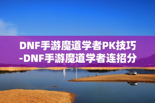 DNF手游魔道学者PK技巧-DNF手游魔道学者连招分享