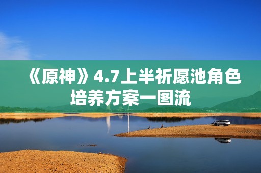 《原神》4.7上半祈愿池角色培养方案一图流