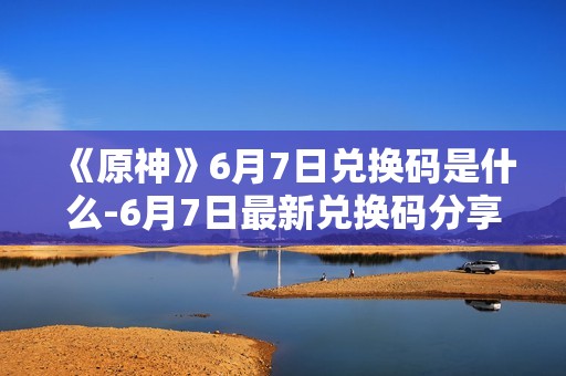 《原神》6月7日兑换码是什么-6月7日最新兑换码分享