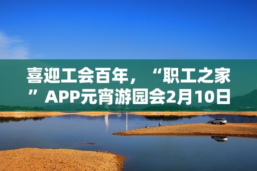 喜迎工会百年，“职工之家”APP元宵游园会2月10日上线