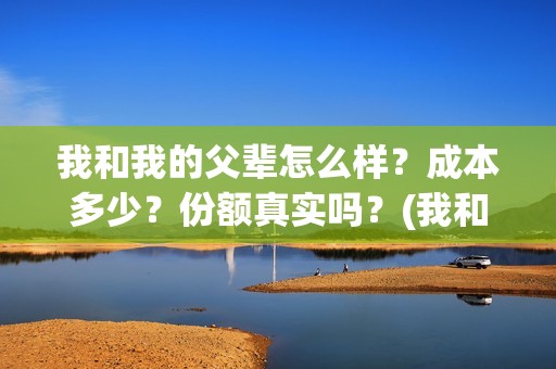 我和我的父辈怎么样？成本多少？份额真实吗？(我和我的父辈一般)