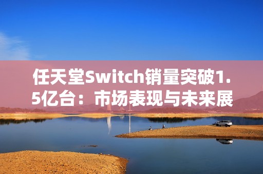 任天堂Switch销量突破1.5亿台：市场表现与未来展望