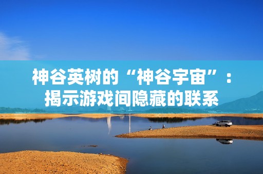 神谷英树的“神谷宇宙”：揭示游戏间隐藏的联系