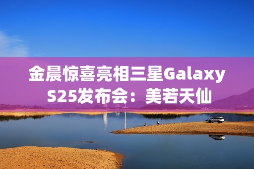 金晨惊喜亮相三星Galaxy S25发布会：美若天仙