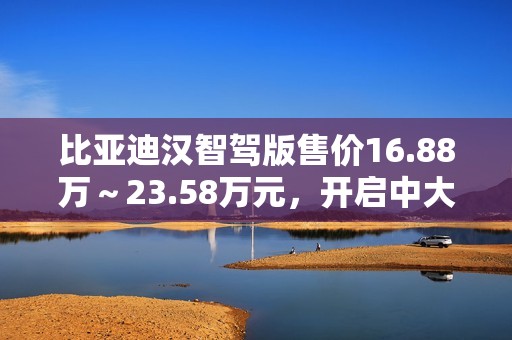 比亚迪汉智驾版售价16.88万～23.58万元，开启中大型轿车全民智驾时代