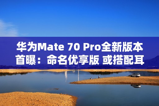 华为Mate 70 Pro全新版本首曝：命名优享版 或搭配耳机销售