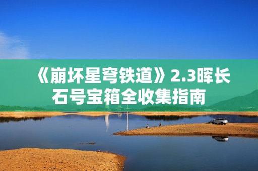 《崩坏星穹铁道》2.3晖长石号宝箱全收集指南