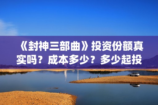 《封神三部曲》投资份额真实吗？成本多少？多少起投？(封神三部曲免费完整版电影)