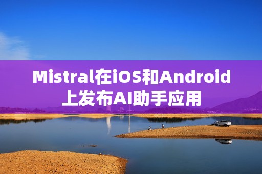 Mistral在iOS和Android上发布AI助手应用