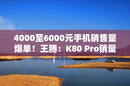 4000至6000元手机销售量爆单！王腾：K80 Pro销量超越友商同档