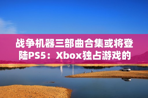 战争机器三部曲合集或将登陆PS5：Xbox独占游戏的跨平台之旅