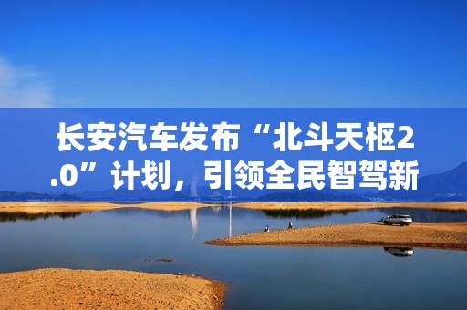 长安汽车发布“北斗天枢2.0”计划，引领全民智驾新纪元