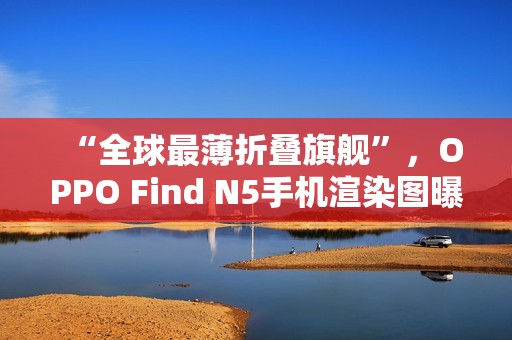 “全球最薄折叠旗舰”，OPPO Find N5手机渲染图曝光